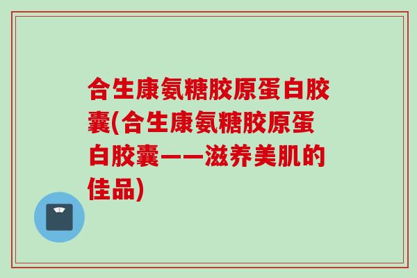合生康氨糖胶原蛋白胶囊(合生康氨糖胶原蛋白胶囊——滋养美肌的佳品)