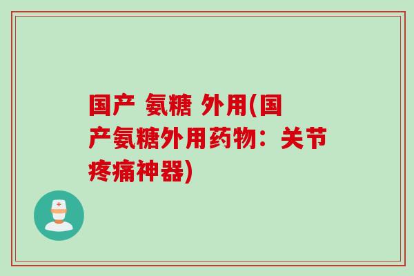 国产 氨糖 外用(国产氨糖外用药物：关节疼痛神器)