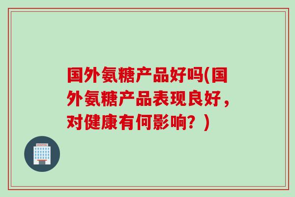 国外氨糖产品好吗(国外氨糖产品表现良好，对健康有何影响？)