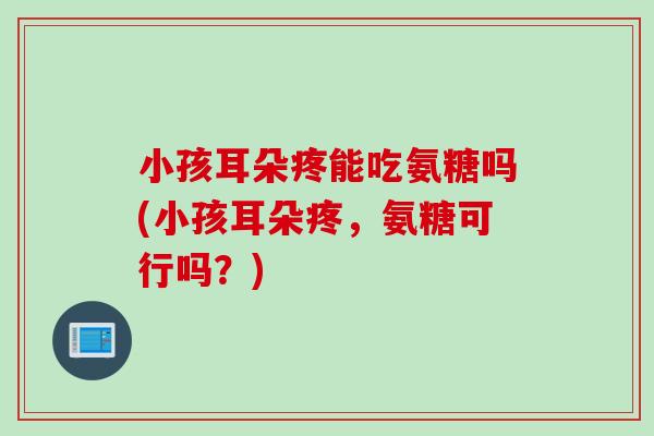 小孩耳朵疼能吃氨糖吗(小孩耳朵疼，氨糖可行吗？)