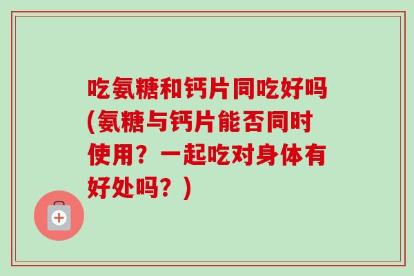 吃氨糖和钙片同吃好吗(氨糖与钙片能否同时使用？一起吃对身体有好处吗？)