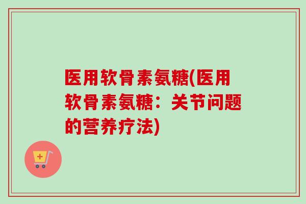 医用软骨素氨糖(医用软骨素氨糖：关节问题的营养疗法)