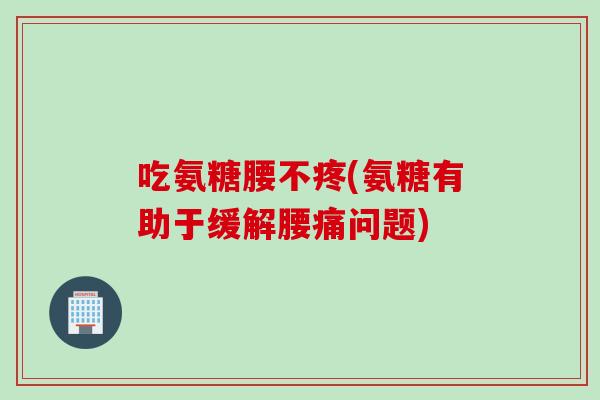 吃氨糖腰不疼(氨糖有助于缓解腰痛问题)