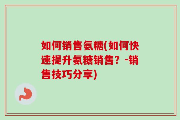 如何销售氨糖(如何快速提升氨糖销售?-销售技巧分享) 如何销售氨糖(如何快速提升氨糖销售?-销售技巧分享)