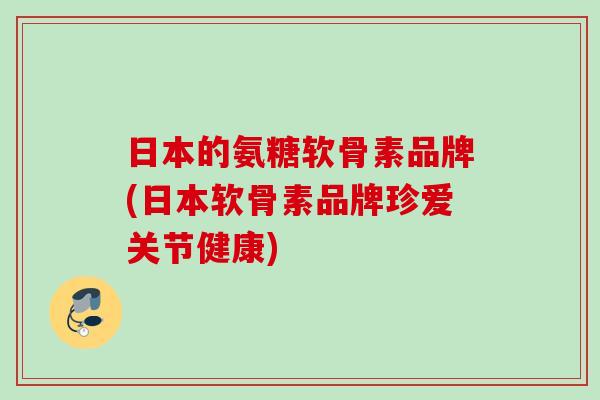 日本的氨糖软骨素品牌(日本软骨素品牌珍爱关节健康)
