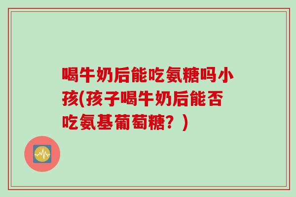 喝牛奶后能吃氨糖吗小孩(孩子喝牛奶后能否吃氨基葡萄糖？)