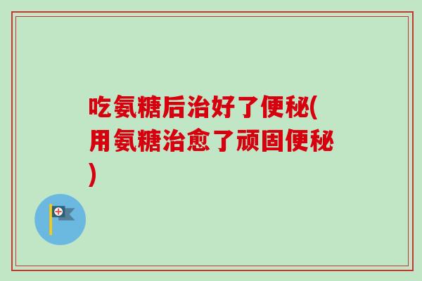 吃氨糖后治好了便秘(用氨糖治愈了顽固便秘)