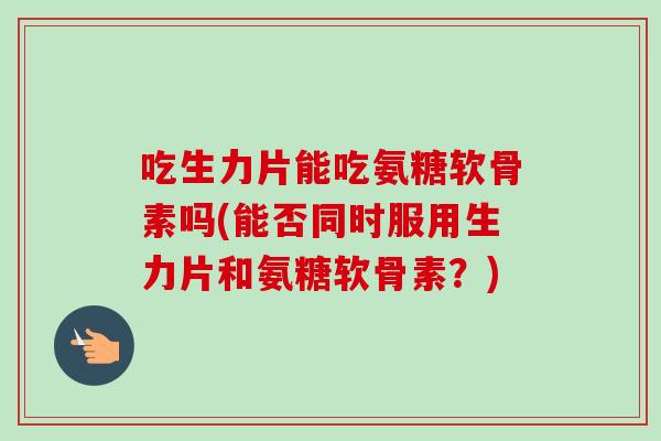 吃生力片能吃氨糖软骨素吗(能否同时服用生力片和氨糖软骨素？)