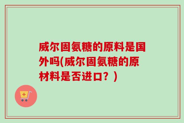 威尔固氨糖的原料是国外吗(威尔固氨糖的原材料是否进口?) 威尔固氨糖的原料是国外吗(威尔固氨糖的原材料是否进口?)