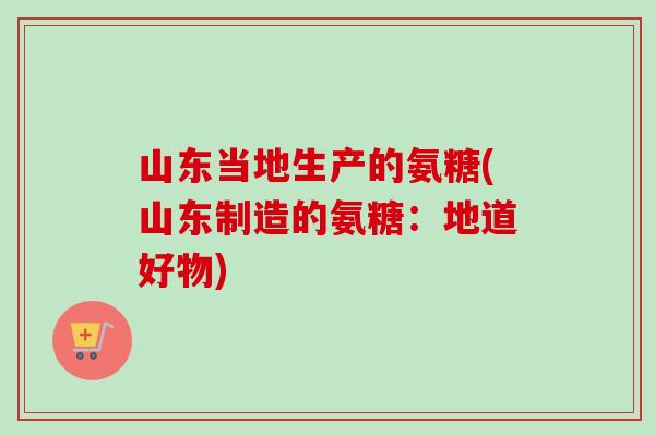 山东当地生产的氨糖(山东制造的氨糖：地道好物)