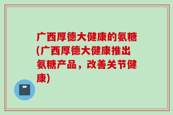 广西厚德大健康的氨糖(广西厚德大健康推出氨糖产品，改善关节健康)