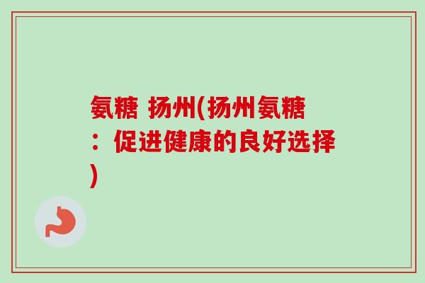 氨糖 扬州(扬州氨糖：促进健康的良好选择)