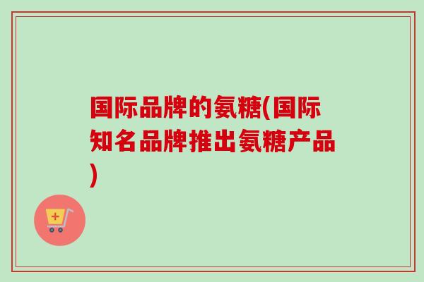 国际品牌的氨糖(国际知名品牌推出氨糖产品)