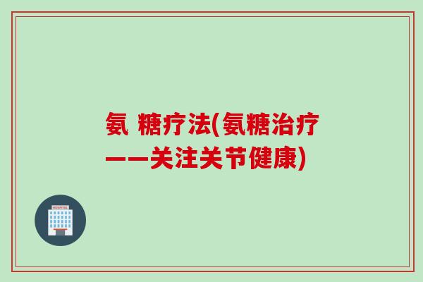 氨 糖疗法(氨糖治疗——关注关节健康)