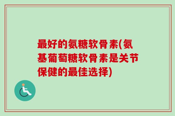 最好的氨糖软骨素(氨基葡萄糖软骨素是关节保健的最佳选择)