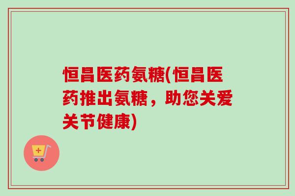 恒昌医药氨糖(恒昌医药推出氨糖，助您关爱关节健康)