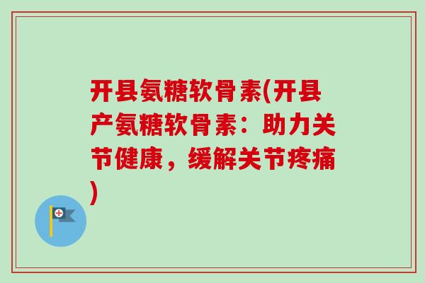 开县氨糖软骨素(开县产氨糖软骨素：助力关节健康，缓解关节疼痛)