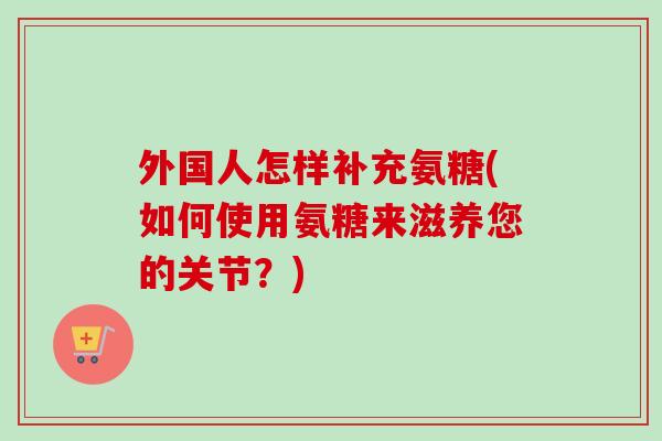 外国人怎样补充氨糖(如何使用氨糖来滋养您的关节？)