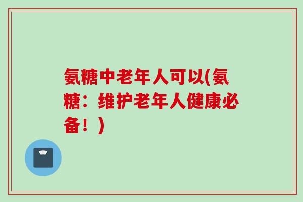氨糖中老年人可以(氨糖：维护老年人健康必备！)
