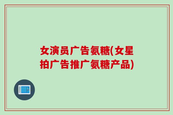 女演员广告氨糖(女星拍广告推广氨糖产品)
