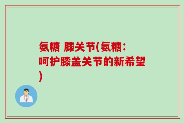 氨糖 膝关节(氨糖：呵护膝盖关节的新希望)