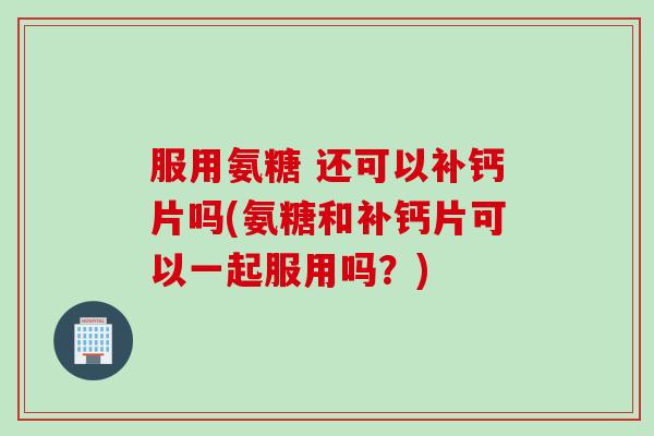 服用氨糖 还可以补钙片吗(氨糖和补钙片可以一起服用吗？)