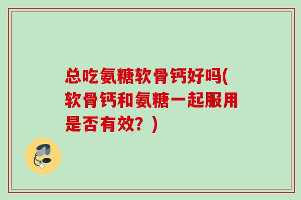 总吃氨糖软骨钙好吗(软骨钙和氨糖一起服用是否有效？)
