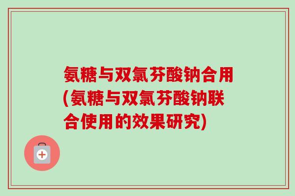 氨糖与双氯芬酸钠合用(氨糖与双氯芬酸钠联合使用的效果研究)