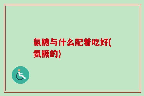 氨糖与什么配着吃好(氨糖的)