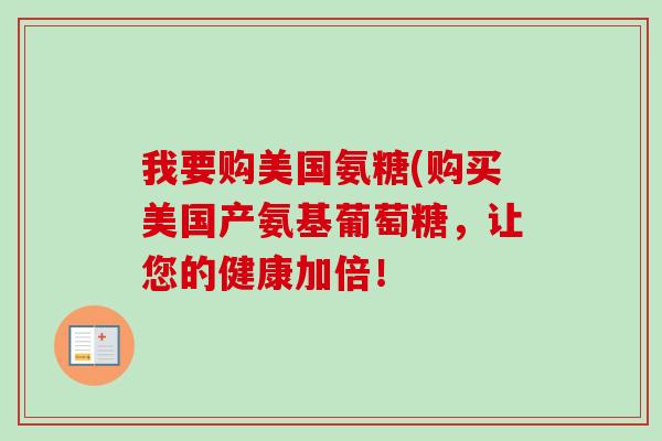 我要购美国氨糖(购买美国产氨基葡萄糖，让您的健康加倍！