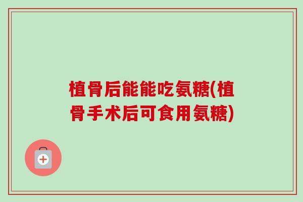 植骨后能能吃氨糖(植骨手术后可食用氨糖)