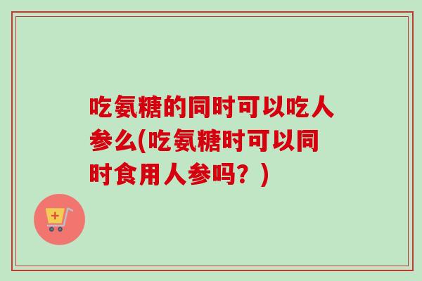 吃氨糖的同时可以吃人参么(吃氨糖时可以同时食用人参吗？)