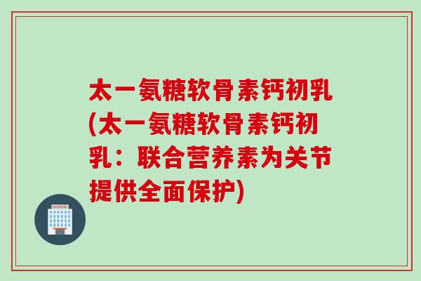 太一氨糖软骨素钙初乳(太一氨糖软骨素钙初乳：联合营养素为关节提供全面保护)