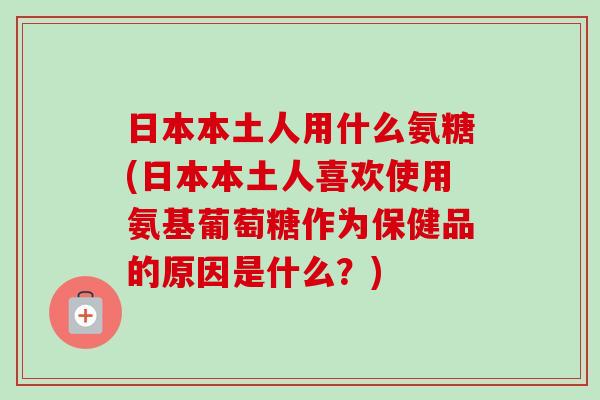 日本本土人用什么氨糖(日本本土人喜欢使用氨基葡萄糖作为保健品的原因是什么？)