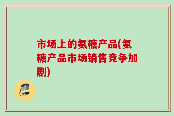 市场上的氨糖产品(氨糖产品市场销售竞争加剧)