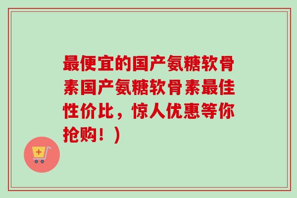 最便宜的国产氨糖软骨素国产氨糖软骨素最佳性价比，惊人优惠等你抢购！)
