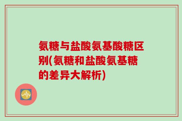 氨糖与盐酸氨基酸糖区别(氨糖和盐酸氨基糖的差异大解析)