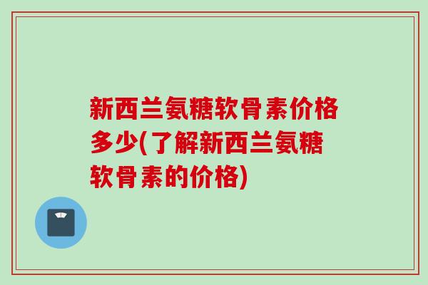 新西兰氨糖软骨素价格多少(了解新西兰氨糖软骨素的价格)
