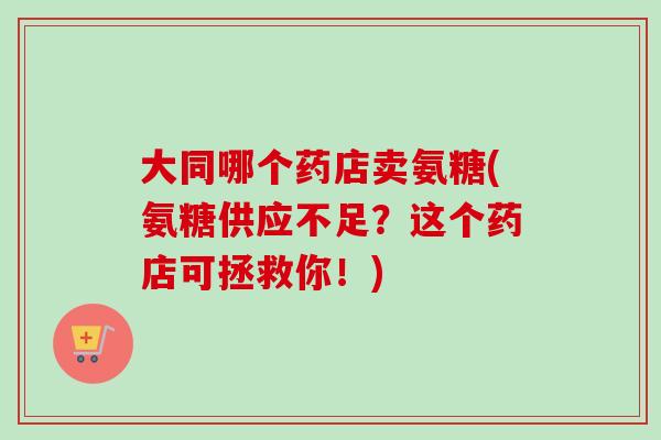 大同哪个药店卖氨糖(氨糖供应不足？这个药店可拯救你！)