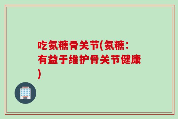 吃氨糖骨关节(氨糖：有益于维护骨关节健康)