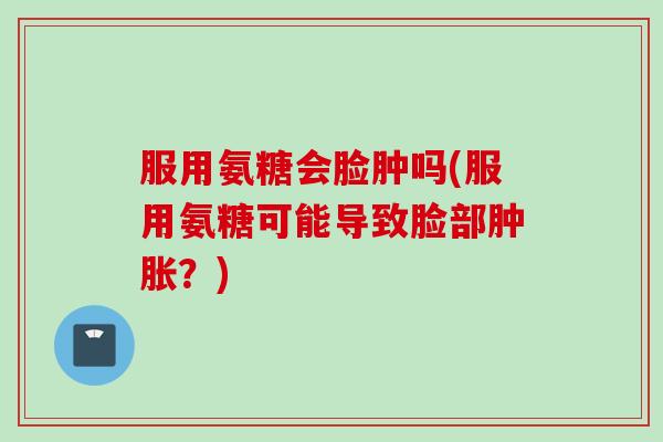 服用氨糖会脸肿吗(服用氨糖可能导致脸部肿胀？)