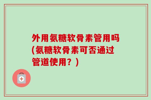 外用氨糖软骨素管用吗(氨糖软骨素可否通过管道使用？)