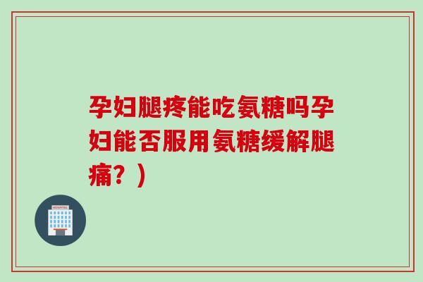 孕妇腿疼能吃氨糖吗孕妇能否服用氨糖缓解腿痛？)