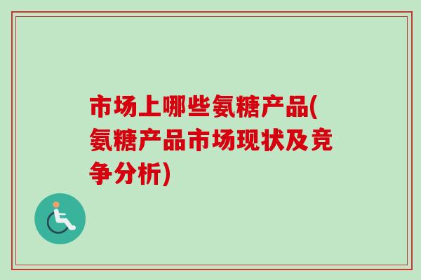 市场上哪些氨糖产品(氨糖产品市场现状及竞争分析)