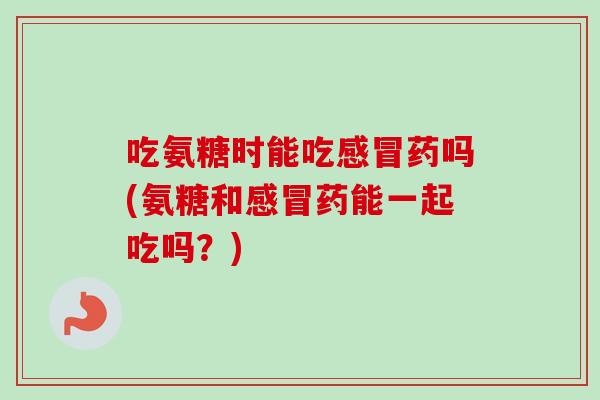 吃氨糖时能吃感冒药吗(氨糖和感冒药能一起吃吗？)