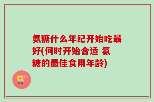 氨糖什么年纪开始吃最好(何时开始合适 氨糖的最佳食用年龄)