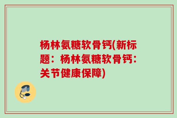 杨林氨糖软骨钙(新标题：杨林氨糖软骨钙：关节健康保障)