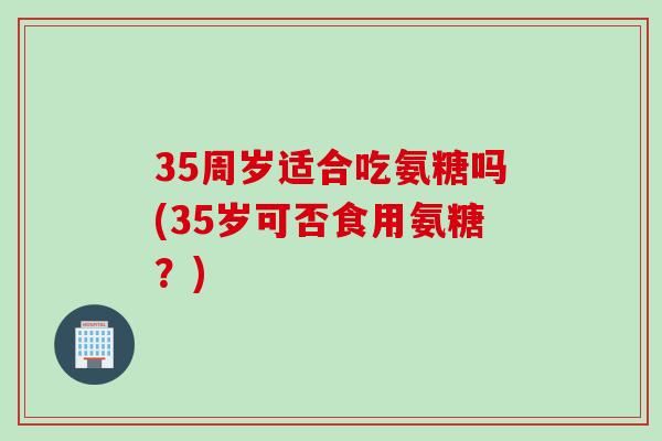 35周岁适合吃氨糖吗(35岁可否食用氨糖？)