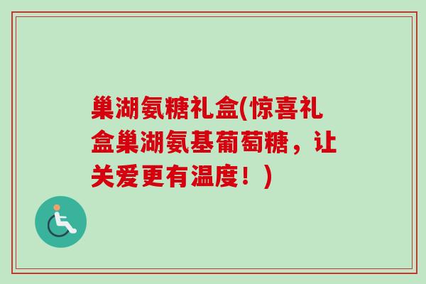 巢湖氨糖礼盒(惊喜礼盒巢湖氨基葡萄糖，让关爱更有温度！)