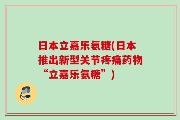 日本立嘉乐氨糖(日本推出新型关节疼痛药物“立嘉乐氨糖”)